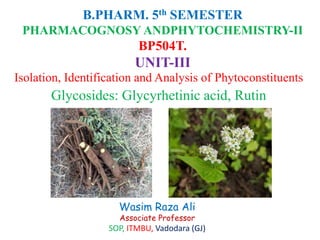 B.PHARM. 5th SEMESTER
PHARMACOGNOSY ANDPHYTOCHEMISTRY-II
BP504T.
UNIT-III
Isolation, Identification and Analysis of Phytoconstituents
Glycosides: Glycyrhetinic acid, Rutin
Wasim Raza Ali
Associate Professor
SOP, ITMBU, Vadodara (GJ)
 