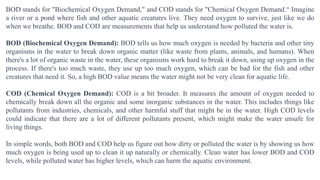 BOD stands for "Biochemical Oxygen Demand," and COD stands for "Chemical Oxygen Demand.“ Imagine
a river or a pond where fish and other aquatic creatures live. They need oxygen to survive, just like we do
when we breathe. BOD and COD are measurements that help us understand how polluted the water is.
BOD (Biochemical Oxygen Demand): BOD tells us how much oxygen is needed by bacteria and other tiny
organisms in the water to break down organic matter (like waste from plants, animals, and humans). When
there's a lot of organic waste in the water, these organisms work hard to break it down, using up oxygen in the
process. If there's too much waste, they use up too much oxygen, which can be bad for the fish and other
creatures that need it. So, a high BOD value means the water might not be very clean for aquatic life.
COD (Chemical Oxygen Demand): COD is a bit broader. It measures the amount of oxygen needed to
chemically break down all the organic and some inorganic substances in the water. This includes things like
pollutants from industries, chemicals, and other harmful stuff that might be in the water. High COD levels
could indicate that there are a lot of different pollutants present, which might make the water unsafe for
living things.
In simple words, both BOD and COD help us figure out how dirty or polluted the water is by showing us how
much oxygen is being used up to clean it up naturally or chemically. Clean water has lower BOD and COD
levels, while polluted water has higher levels, which can harm the aquatic environment.
 