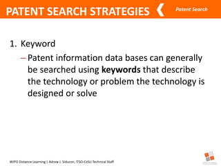 Patent Search
WIPO Distance Learning | Adrew J. Siducon, ITSO-CvSU Technical Staff
PATENT SEARCH STRATEGIES
1. Keyword
–Patent information data bases can generally
be searched using keywords that describe
the technology or problem the technology is
designed or solve
 