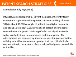 Patent Search
WIPO Distance Learning | Adrew J. Siducon, ITSO-CvSU Technical Staff
PATENT SEARCH STRATEGIES
Example: Identify keyword(s)
Infusible, solvent dispersible, solvent insoluble, inherently tacky,
elastomeric copolymer microspheres consist essentially of about
90% to about 99.5% by weight of at least one alkyl acrylate ester
and about 10 to about 0.5% by weight of at least one monomer
selected from the group consisting of substantially oil insoluble,
water insoluble, ionic monomers and maleic anhydride. The
microspheres are prepared by aqueous suspension polymerization
utilizing emulsifier in an amount greater that the critical micelle
concentration in the absence of externally added protective colloids
or the like.
 