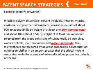 Patent Search
WIPO Distance Learning | Adrew J. Siducon, ITSO-CvSU Technical Staff
PATENT SEARCH STRATEGIES
Example: Identify keyword(s)
Infusible, solvent dispersible, solvent insoluble, inherently tacky,
elastomeric copolymer microspheres consist essentially of about
90% to about 99.5% by weight of at least one alkyl acrylate ester
and about 10 to about 0.5% by weight of at least one monomer
selected from the group consisting of substantially oil insoluble,
water insoluble, ionic monomers and maleic anhydride. The
microspheres are prepared by aqueous suspension polymerization
utilizing emulsifier in an amount greater that the critical micelle
concentration in the absence of externally added protective colloids
or the like.
 