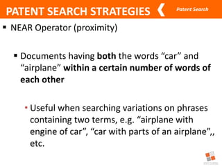 Patent Search
 NEAR Operator (proximity)
 Documents having both the words “car” and
“airplane” within a certain number of words of
each other
• Useful when searching variations on phrases
containing two terms, e.g. “airplane with
engine of car”, “car with parts of an airplane”,,
etc.
PATENT SEARCH STRATEGIES
 