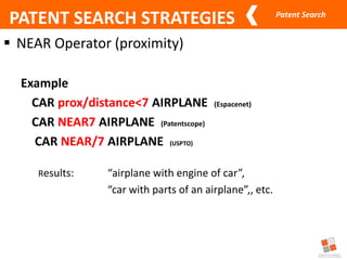 Patent Search
 NEAR Operator (proximity)
Example
CAR prox/distance<7 AIRPLANE (Espacenet)
CAR NEAR7 AIRPLANE (Patentscope)
CAR NEAR/7 AIRPLANE (USPTO)
Results: “airplane with engine of car”,
“car with parts of an airplane”,, etc.
PATENT SEARCH STRATEGIES
 