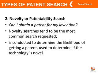 Patent Search
TYPES OF PATENT SEARCH
2. Novelty or Patentability Search
• Can I obtain a patent for my invention?
• Novelty searches tend to be the most
common search requested;
• is conducted to determine the likelihood of
getting a patent, used to determine if the
technology is novel.
 