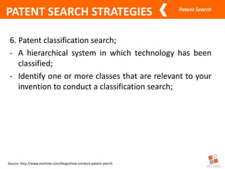 Patent Search
Source: http://www.invntree.com/blogs/how-conduct-patent-search
PATENT SEARCH STRATEGIES
6. Patent classification search;
- A hierarchical system in which technology has been
classified;
- Identify one or more classes that are relevant to your
invention to conduct a classification search;
 