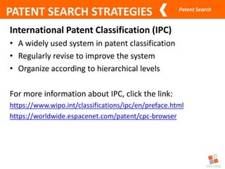 Patent Search
PATENT SEARCH STRATEGIES
International Patent Classification (IPC)
• A widely used system in patent classification
• Regularly revise to improve the system
• Organize according to hierarchical levels
For more information about IPC, click the link:
https://www.wipo.int/classifications/ipc/en/preface.html
https://worldwide.espacenet.com/patent/cpc-browser
 