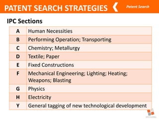 Patent Search
PATENT SEARCH STRATEGIES
IPC Sections
A Human Necessities
B Performing Operation; Transporting
C Chemistry; Metallurgy
D Textile; Paper
E Fixed Constructions
F Mechanical Engineering; Lighting; Heating;
Weapons; Blasting
G Physics
H Electricity
Y General tagging of new technological development
 