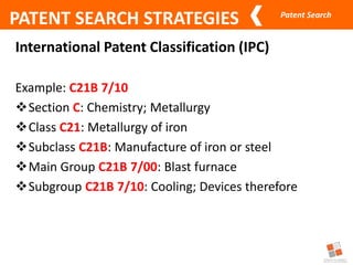 Patent Search
PATENT SEARCH STRATEGIES
International Patent Classification (IPC)
Example: C21B 7/10
Section C: Chemistry; Metallurgy
Class C21: Metallurgy of iron
Subclass C21B: Manufacture of iron or steel
Main Group C21B 7/00: Blast furnace
Subgroup C21B 7/10: Cooling; Devices therefore
 