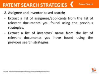 Patent Search
Source: http://www.invntree.com/blogs/how-conduct-patent-search
PATENT SEARCH STRATEGIES
8. Assignee and Inventor based search;
- Extract a list of assignees/applicants from the list of
relevant documents you found using the previous
strategies.
- Extract a list of inventors’ name from the list of
relevant documents you have found using the
previous search strategies.
 