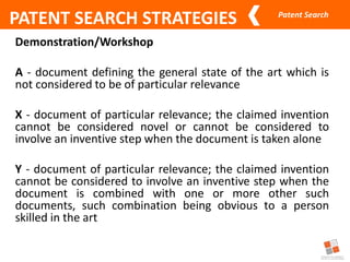 Patent Search
PATENT SEARCH STRATEGIES
Demonstration/Workshop
A - document defining the general state of the art which is
not considered to be of particular relevance
X - document of particular relevance; the claimed invention
cannot be considered novel or cannot be considered to
involve an inventive step when the document is taken alone
Y - document of particular relevance; the claimed invention
cannot be considered to involve an inventive step when the
document is combined with one or more other such
documents, such combination being obvious to a person
skilled in the art
 