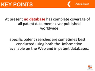 Patent Search
At present no database has complete coverage of
all patent documents ever published
worldwide
Specific patent searches are sometimes best
conducted using both the information
available on the Web and in patent databases.
KEY POINTS
 