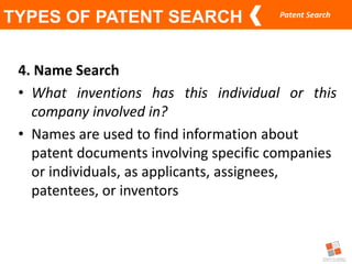Patent Search
TYPES OF PATENT SEARCH
4. Name Search
• What inventions has this individual or this
company involved in?
• Names are used to find information about
patent documents involving specific companies
or individuals, as applicants, assignees,
patentees, or inventors
 