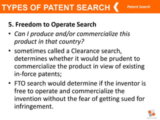 Patent Search
TYPES OF PATENT SEARCH
5. Freedom to Operate Search
• Can I produce and/or commercialize this
product in that country?
• sometimes called a Clearance search,
determines whether it would be prudent to
commercialize the product in view of existing
in-force patents;
• FTO search would determine if the inventor is
free to operate and commercialize the
invention without the fear of getting sued for
infringement.
 