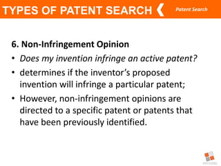 Patent Search
TYPES OF PATENT SEARCH
6. Non-Infringement Opinion
• Does my invention infringe an active patent?
• determines if the inventor’s proposed
invention will infringe a particular patent;
• However, non-infringement opinions are
directed to a specific patent or patents that
have been previously identified.
 
