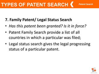 Patent Search
TYPES OF PATENT SEARCH
7. Family Patent/ Legal Status Search
• Has this patent been granted? Is it in force?
• Patent Family Search provide a list of all
countries in which a particular was filed;
• Legal status search gives the legal progressing
status of a particular patent.
 