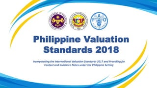 Philippine Valuation
Standards 2018
Incorporating the International Valuation Standards 2017 and Providing for
Context and Guidance Notes under the Philippine Setting
 
