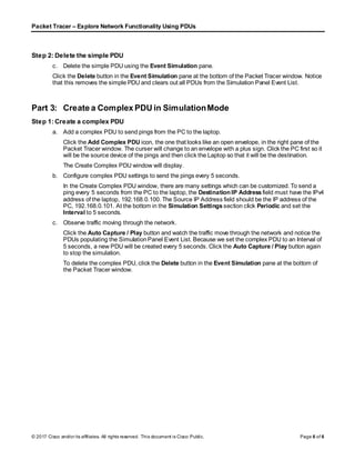 Packet Tracer – Explore Network Functionality Using PDUs
© 2017 Cisco and/or its affiliates. All rights reserved. This document is Cisco Public. Page 6 of 6
Step 2: Delete the simple PDU
c. Delete the simple PDU using the Event Simulation pane.
Click the Delete button in the Event Simulation pane at the bottom of the Packet Tracer window. Notice
that this removes the simple PDU and clears out all PDUs from the Simulation Panel Event List.
Part 3: Create a Complex PDU in SimulationMode
Step 1: Create a complex PDU
a. Add a complex PDU to send pings from the PC to the laptop.
Click the Add Complex PDU icon, the one that looks like an open envelope, in the right pane of the
Packet Tracer window. The curser will change to an envelope with a plus sign. Click the PC first so it
will be the source device of the pings and then click the Laptop so that it will be the destination.
The Create Complex PDU window will display.
b. Configure complex PDU settings to send the pings every 5 seconds.
In the Create Complex PDU window, there are many settings which can be customized. To send a
ping every 5 seconds from the PC to the laptop, the Destination IP Address field must have the IPv4
address of the laptop, 192.168.0.100. The Source IP Address field should be the IP address of the
PC, 192.168.0.101. At the bottom in the Simulation Settings section click Periodic and set the
Interval to 5 seconds.
c. Observe traffic moving through the network.
Click the Auto Capture / Play button and watch the traffic move through the network and notice the
PDUs populating the SimulationPanel Event List. Because we set the complex PDU to an Interval of
5 seconds, a new PDU will be created every 5 seconds. Click the Auto Capture / Play button again
to stop the simulation.
To delete the complex PDU, click the Delete button in the Event Simulation pane at the bottom of
the Packet Tracer window.
 