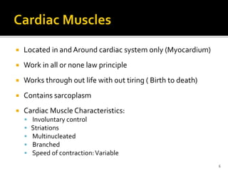  Located in and Around cardiac system only (Myocardium)
 Work in all or none law principle
 Works through out life with out tiring ( Birth to death)
 Contains sarcoplasm
 Cardiac Muscle Characteristics:
 Involuntary control
 Striations
 Multinucleated
 Branched
 Speed of contraction:Variable
6
 