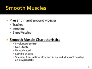  Present in and around vicesra
 Trachea
 Intestine
 BloodVessles
 Smooth Muscle Characteristics
▪ Involuntary control
▪ Non Striate
▪ Uninucleated
▪ Spindle-shaped
▪ Speed of Contraction: slow and sustained; does not develop
an oxygen debt
8
 
