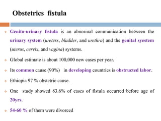 Obstetrics fistula
 Genito-urinary fistula is an abnormal communication between the
urinary system (ureters, bladder, and urethra) and the genital syestem
(uterus, cervix, and vagina) systems.
 Global estimate is about 100,000 new cases per year.
 Its common cause (90%) in developing countries is obstructed labor.
 Ethiopia 97 % obstetric cause.
 One study showed 83.6% of cases of fistula occurred before age of
20yrs.
 54-60 % of them were divorced
 