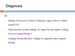 Diagnosis
Hx
1. leakage of excessive volume of fluid per vagina with no voided
urine(VVF)
2. Small amount of urine leakage via vagina but has regular voiding
(Ureterovaginal fistula )
3. Leakage during and after voiding via vagina(Urethrovaginal
fistula)
 