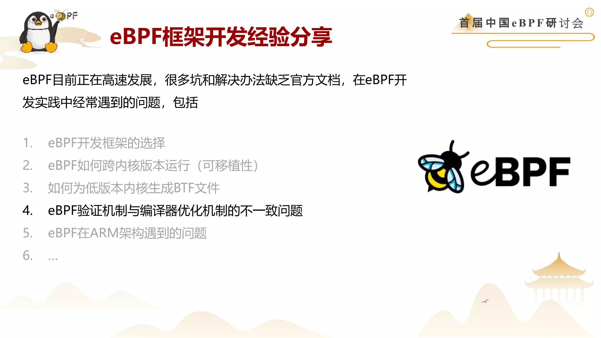 首 届 中 国 e B P F 研 讨 会
eBPF目前正在高速发展，很多坑和解决办法缺乏官方文档，在eBPF开
发实践中经常遇到的问题，包括
1. eBPF开发框架的选择
2. eBPF如何跨内核版本运行（可移植性）
3. 如何为低版本内核生成BTF文件
4. eBPF验证机制与编译器优化机制的不一致问题
5. eBPF在ARM架构遇到的问题
6. …
eBPF框架开发经验分享
 