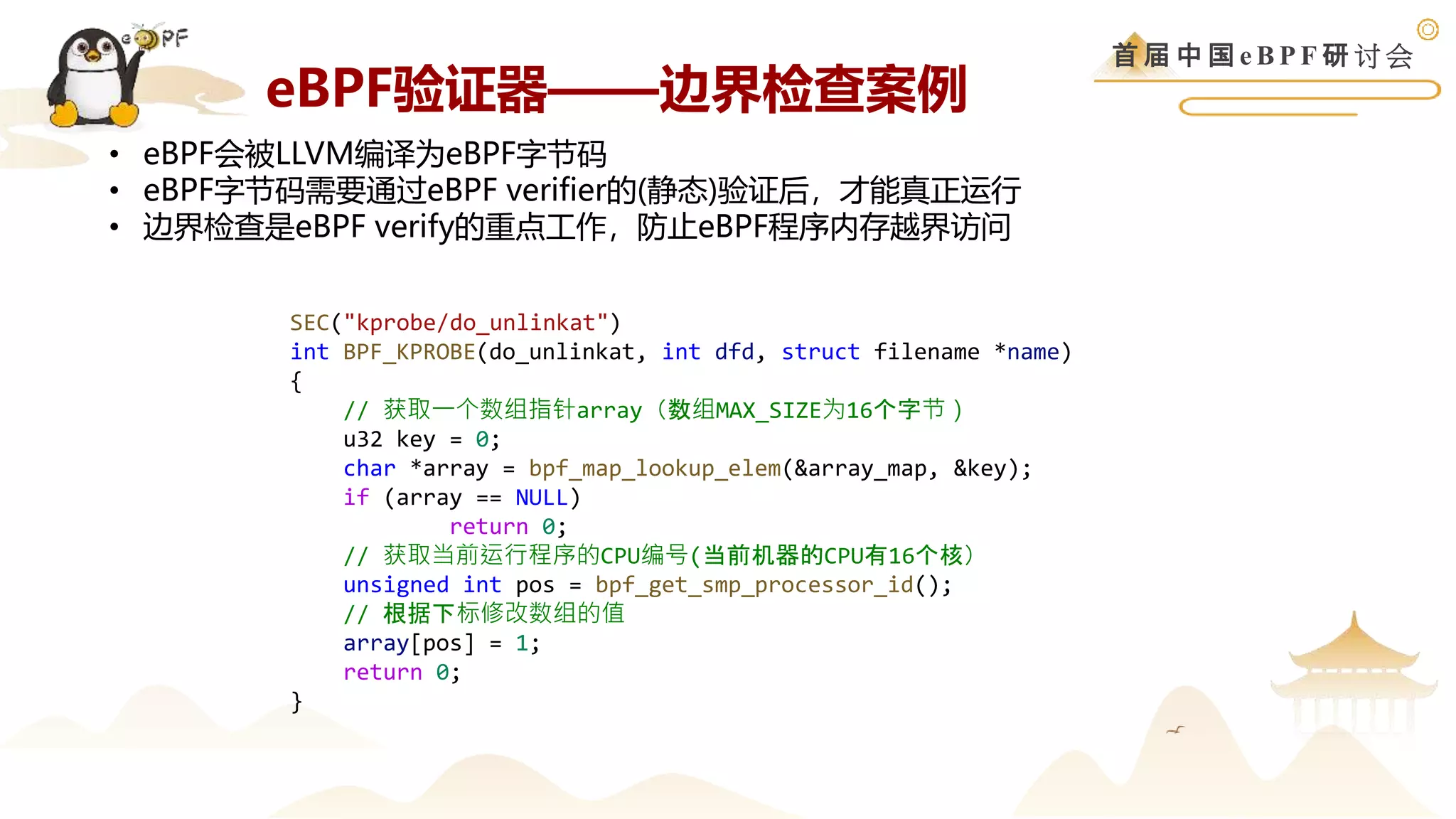 首 届 中 国 e B P F 研 讨 会
SEC("kprobe/do_unlinkat")
int BPF_KPROBE(do_unlinkat, int dfd, struct filename *name)
{
// 获取一个数组指针array（数组MAX_SIZE为16个字节）
u32 key = 0;
char *array = bpf_map_lookup_elem(&array_map, &key);
if (array == NULL)
return 0;
// 获取当前运行程序的CPU编号(当前机器的CPU有16个核）
unsigned int pos = bpf_get_smp_processor_id();
// 根据下标修改数组的值
array[pos] = 1;
return 0;
}
• eBPF会被LLVM编译为eBPF字节码
• eBPF字节码需要通过eBPF verifier的(静态)验证后，才能真正运行
• 边界检查是eBPF verify的重点工作，防止eBPF程序内存越界访问
eBPF验证器——边界检查案例
 