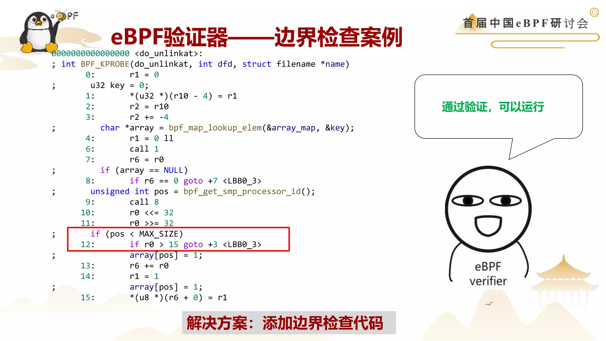 首 届 中 国 e B P F 研 讨 会
0000000000000000 <do_unlinkat>:
; int BPF_KPROBE(do_unlinkat, int dfd, struct filename *name)
0: r1 = 0
; u32 key = 0;
1: *(u32 *)(r10 - 4) = r1
2: r2 = r10
3: r2 += -4
; char *array = bpf_map_lookup_elem(&array_map, &key);
4: r1 = 0 ll
6: call 1
7: r6 = r0
; if (array == NULL)
8: if r6 == 0 goto +7 <LBB0_3>
; unsigned int pos = bpf_get_smp_processor_id();
9: call 8
10: r0 <<= 32
11: r0 >>= 32
; if (pos < MAX_SIZE)
12: if r0 > 15 goto +3 <LBB0_3>
; array[pos] = 1;
13: r6 += r0
14: r1 = 1
; array[pos] = 1;
15: *(u8 *)(r6 + 0) = r1
通过验证，可以运行
解决方案：添加边界检查代码
eBPF验证器——边界检查案例
 