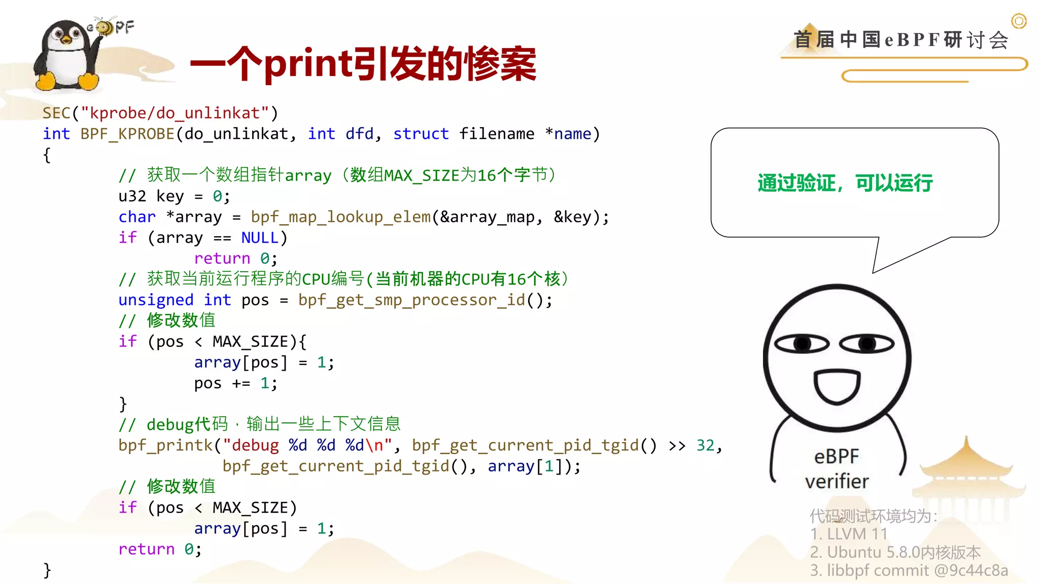 首 届 中 国 e B P F 研 讨 会
SEC("kprobe/do_unlinkat")
int BPF_KPROBE(do_unlinkat, int dfd, struct filename *name)
{
// 获取一个数组指针array（数组MAX_SIZE为16个字节）
u32 key = 0;
char *array = bpf_map_lookup_elem(&array_map, &key);
if (array == NULL)
return 0;
// 获取当前运行程序的CPU编号(当前机器的CPU有16个核）
unsigned int pos = bpf_get_smp_processor_id();
// 修改数值
if (pos < MAX_SIZE){
array[pos] = 1;
pos += 1;
}
// debug代码，输出一些上下文信息
bpf_printk("debug %d %d %dn", bpf_get_current_pid_tgid() >> 32,
bpf_get_current_pid_tgid(), array[1]);
// 修改数值
if (pos < MAX_SIZE)
array[pos] = 1;
return 0;
}
通过验证，可以运行
代码测试环境均为：
1. LLVM 11
2. Ubuntu 5.8.0内核版本
3. libbpf commit @9c44c8a
一个print引发的惨案
 