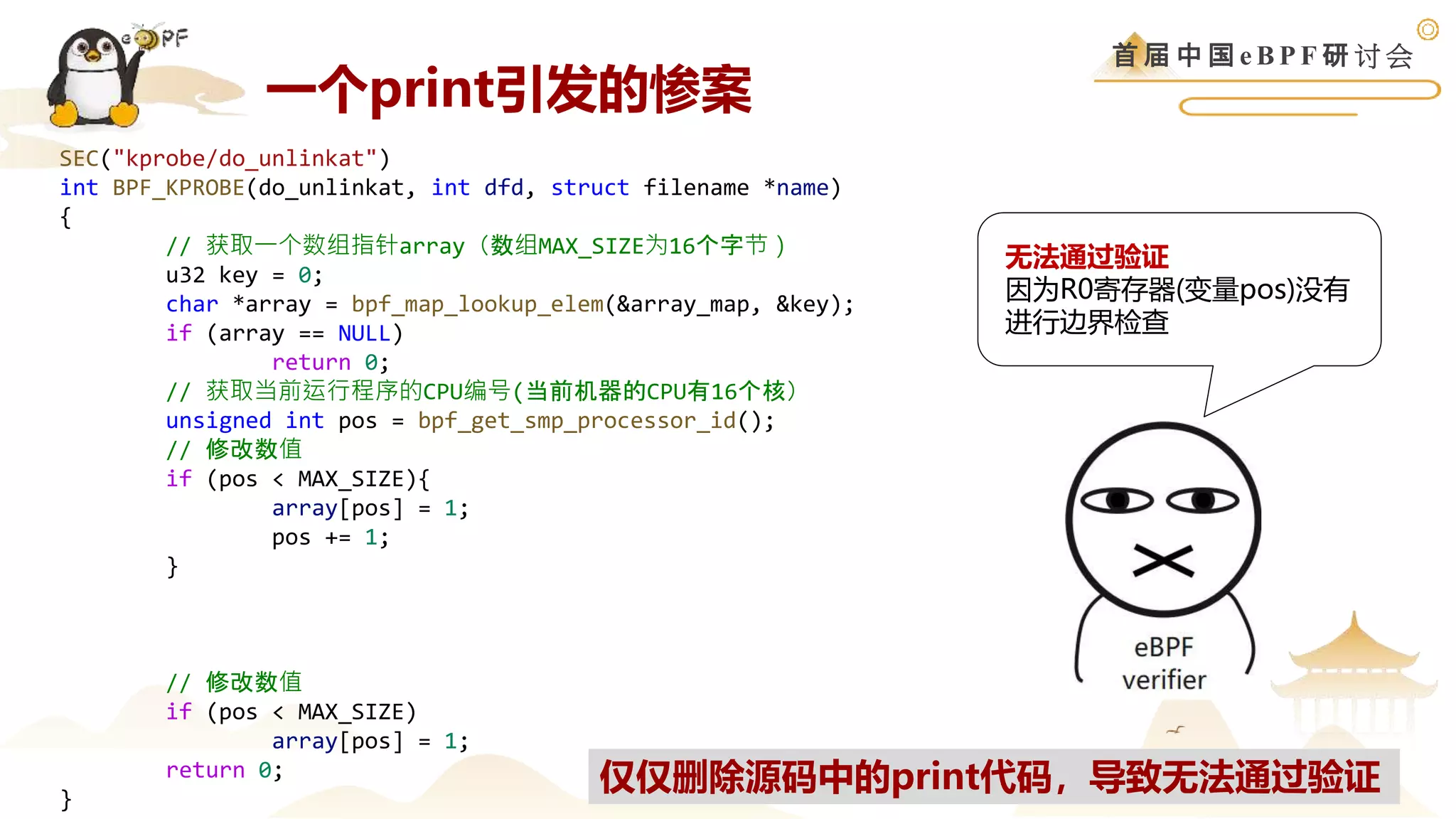首 届 中 国 e B P F 研 讨 会
SEC("kprobe/do_unlinkat")
int BPF_KPROBE(do_unlinkat, int dfd, struct filename *name)
{
// 获取一个数组指针array（数组MAX_SIZE为16个字节）
u32 key = 0;
char *array = bpf_map_lookup_elem(&array_map, &key);
if (array == NULL)
return 0;
// 获取当前运行程序的CPU编号(当前机器的CPU有16个核）
unsigned int pos = bpf_get_smp_processor_id();
// 修改数值
if (pos < MAX_SIZE){
array[pos] = 1;
pos += 1;
}
// debug代码，输出一些上下文信息
bpf_printk("debug %d %d %dn", bpf_get_current_pid_tgid() >> 32,
bpf_get_current_pid_tgid(), array[1]);
// 修改数值
if (pos < MAX_SIZE)
array[pos] = 1;
return 0;
}
无法通过验证
因为R0寄存器(变量pos)没有
进行边界检查
仅仅删除源码中的print代码，导致无法通过验证
一个print引发的惨案
 