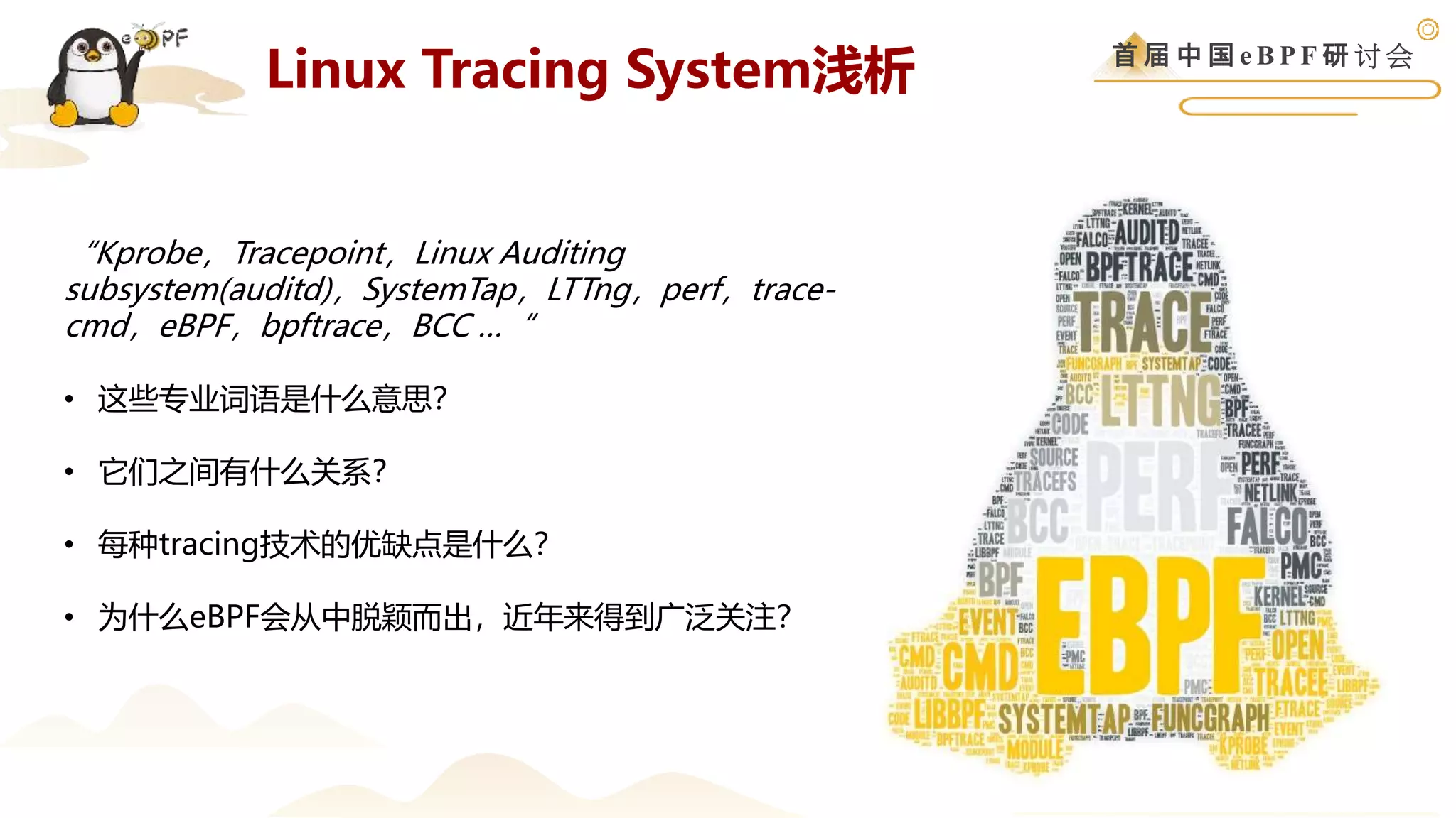 首 届 中 国 e B P F 研 讨 会
Linux Tracing System浅析
“Kprobe，Tracepoint，Linux Auditing
subsystem(auditd)，SystemTap，LTTng，perf，trace-
cmd，eBPF，bpftrace，BCC …“
• 这些专业词语是什么意思？
• 它们之间有什么关系？
• 每种tracing技术的优缺点是什么？
• 为什么eBPF会从中脱颖而出，近年来得到广泛关注？
 