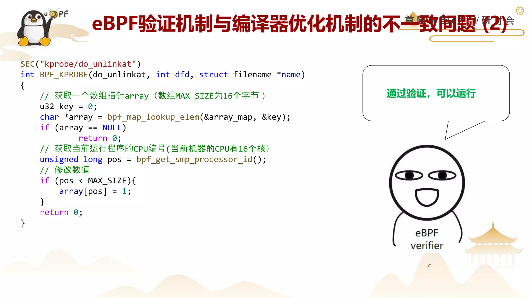 首 届 中 国 e B P F 研 讨 会
SEC("kprobe/do_unlinkat")
int BPF_KPROBE(do_unlinkat, int dfd, struct filename *name)
{
// 获取一个数组指针array（数组MAX_SIZE为16个字节）
u32 key = 0;
char *array = bpf_map_lookup_elem(&array_map, &key);
if (array == NULL)
return 0;
// 获取当前运行程序的CPU编号(当前机器的CPU有16个核）
unsigned long pos = bpf_get_smp_processor_id();
// 修改数值
if (pos < MAX_SIZE){
array[pos] = 1;
}
return 0;
}
通过验证，可以运行
eBPF验证机制与编译器优化机制的不一致问题 (2)
 