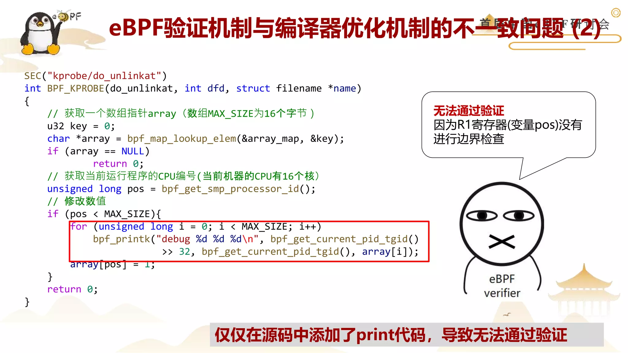 首 届 中 国 e B P F 研 讨 会
SEC("kprobe/do_unlinkat")
int BPF_KPROBE(do_unlinkat, int dfd, struct filename *name)
{
// 获取一个数组指针array（数组MAX_SIZE为16个字节）
u32 key = 0;
char *array = bpf_map_lookup_elem(&array_map, &key);
if (array == NULL)
return 0;
// 获取当前运行程序的CPU编号(当前机器的CPU有16个核）
unsigned long pos = bpf_get_smp_processor_id();
// 修改数值
if (pos < MAX_SIZE){
for (unsigned long i = 0; i < MAX_SIZE; i++)
bpf_printk("debug %d %d %dn", bpf_get_current_pid_tgid()
>> 32, bpf_get_current_pid_tgid(), array[i]);
array[pos] = 1;
}
return 0;
}
仅仅在源码中添加了print代码，导致无法通过验证
无法通过验证
因为R1寄存器(变量pos)没有
进行边界检查
eBPF验证机制与编译器优化机制的不一致问题 (2)
 
