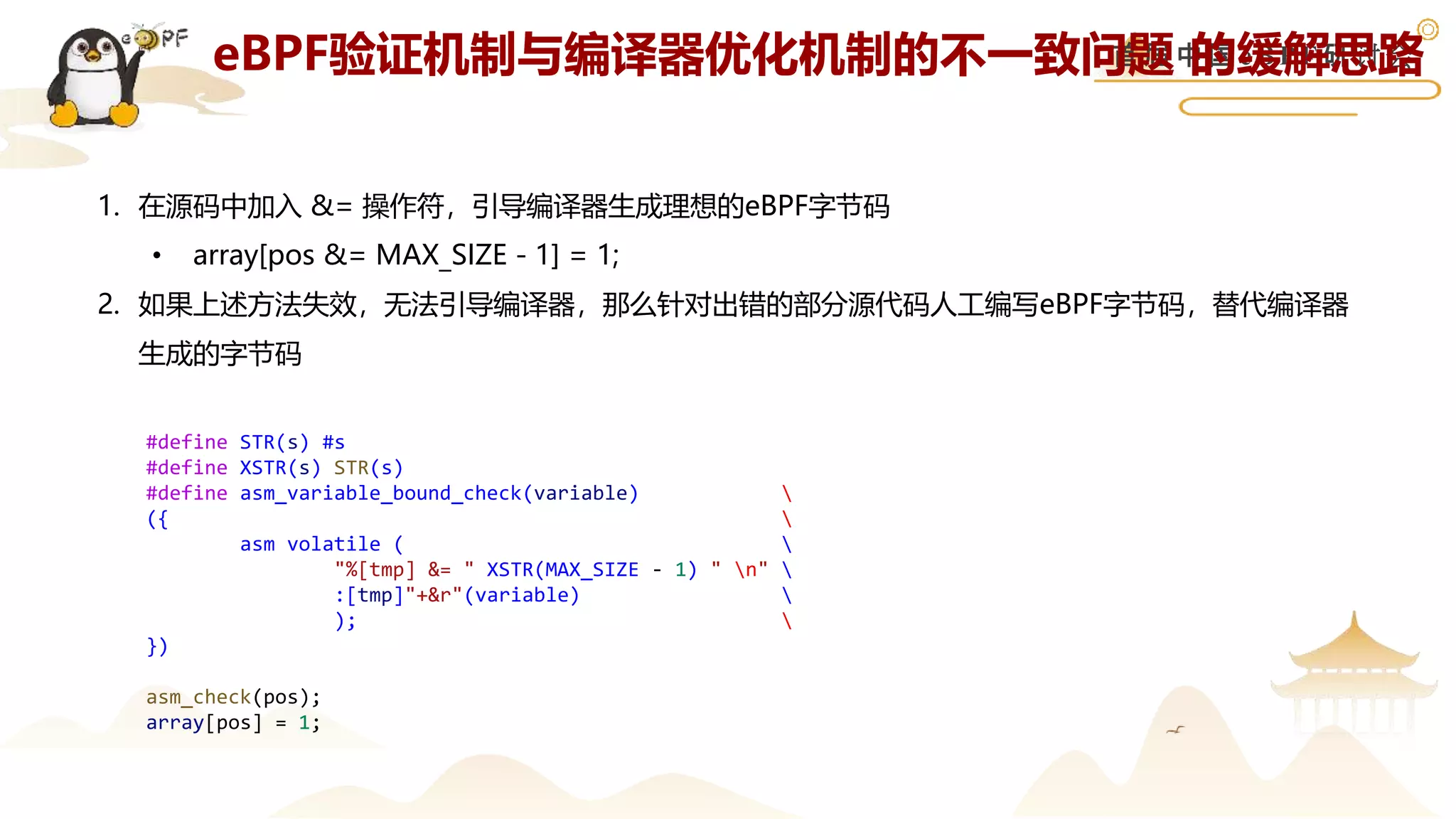 首 届 中 国 e B P F 研 讨 会
eBPF验证机制与编译器优化机制的不一致问题 的缓解思路
1. 在源码中加入 &= 操作符，引导编译器生成理想的eBPF字节码
• array[pos &= MAX_SIZE - 1] = 1;
2. 如果上述方法失效，无法引导编译器，那么针对出错的部分源代码人工编写eBPF字节码，替代编译器
生成的字节码
#define STR(s) #s
#define XSTR(s) STR(s)
#define asm_variable_bound_check(variable) 
({ 
asm volatile ( 
"%[tmp] &= " XSTR(MAX_SIZE - 1) " n" 
:[tmp]"+&r"(variable) 
); 
})
asm_check(pos);
array[pos] = 1;
 