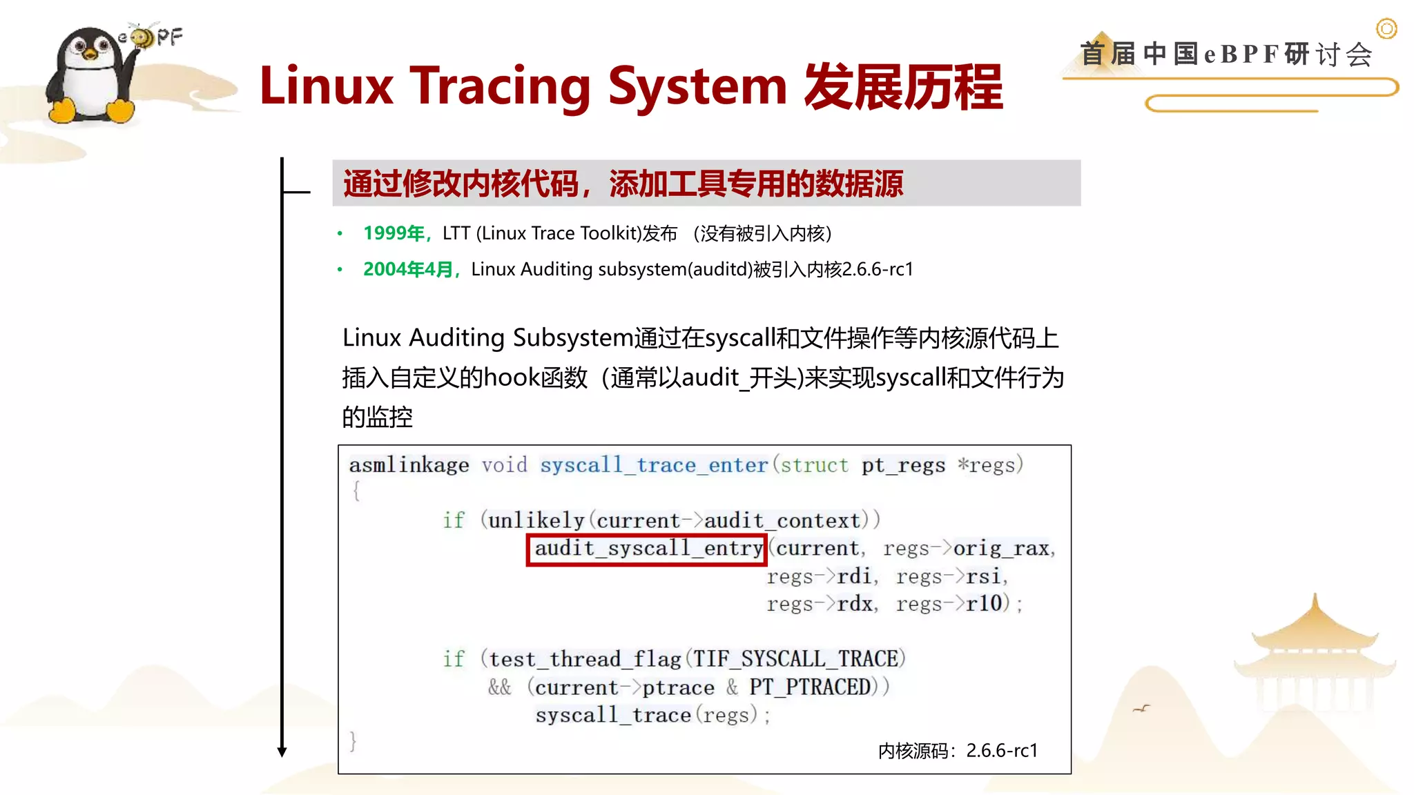 首 届 中 国 e B P F 研 讨 会
Linux Tracing System 发展历程
• 1999年，LTT (Linux Trace Toolkit)发布 （没有被引入内核）
• 2004年4月，Linux Auditing subsystem(auditd)被引入内核2.6.6-rc1
通过修改内核代码，添加工具专用的数据源
Linux Auditing Subsystem通过在syscall和文件操作等内核源代码上
插入自定义的hook函数（通常以audit_开头)来实现syscall和文件行为
的监控
内核源码：2.6.6-rc1
 