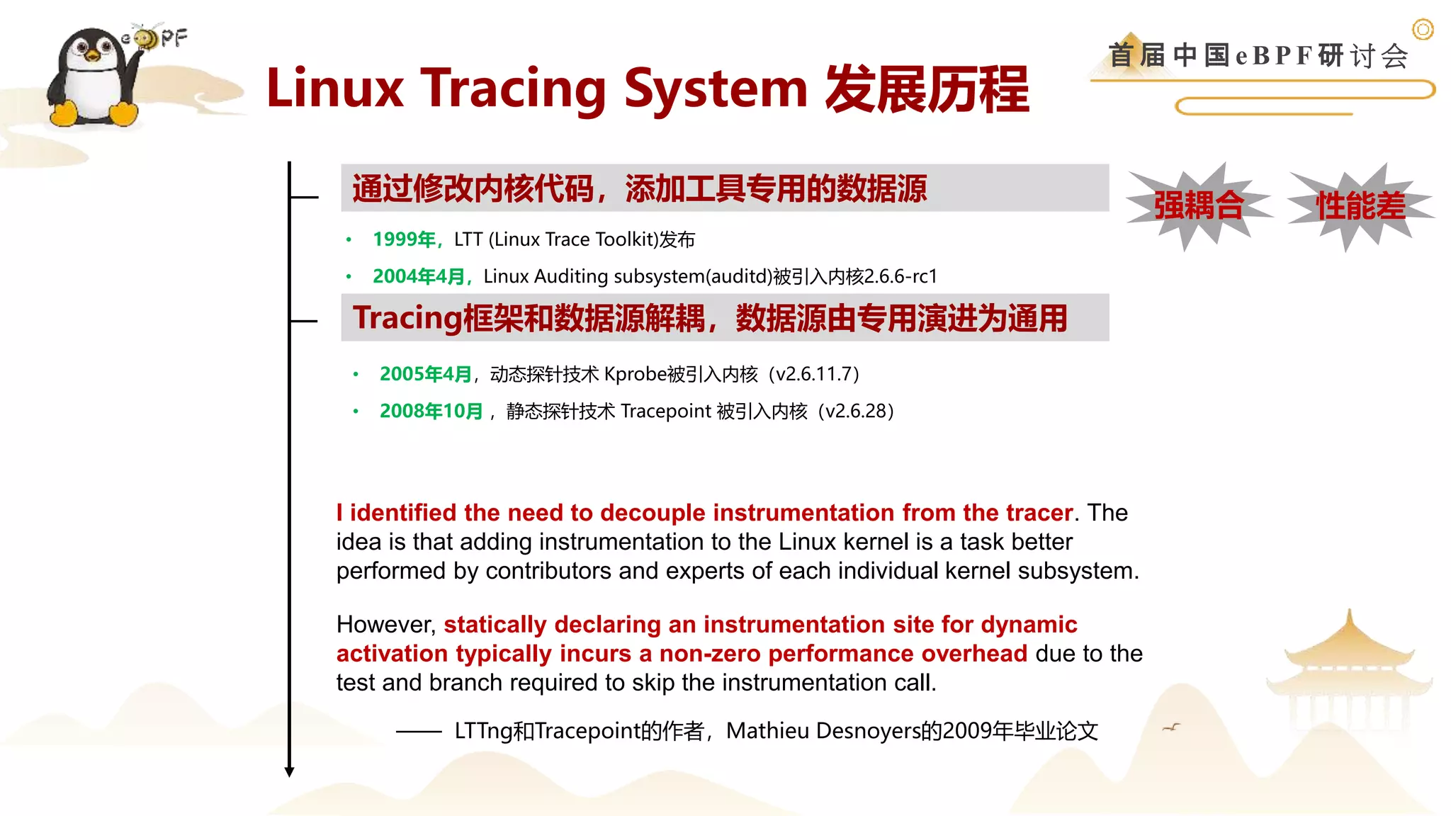 首 届 中 国 e B P F 研 讨 会
Linux Tracing System 发展历程
• 1999年，LTT (Linux Trace Toolkit)发布
• 2004年4月，Linux Auditing subsystem(auditd)被引入内核2.6.6-rc1
通过修改内核代码，添加工具专用的数据源
Tracing框架和数据源解耦，数据源由专用演进为通用
• 2005年4月，动态探针技术 Kprobe被引入内核（v2.6.11.7）
• 2008年10月 ，静态探针技术 Tracepoint 被引入内核（v2.6.28）
However, statically declaring an instrumentation site for dynamic
activation typically incurs a non-zero performance overhead due to the
test and branch required to skip the instrumentation call.
性能差
强耦合
I identified the need to decouple instrumentation from the tracer. The
idea is that adding instrumentation to the Linux kernel is a task better
performed by contributors and experts of each individual kernel subsystem.
—— LTTng和Tracepoint的作者，Mathieu Desnoyers的2009年毕业论文
 