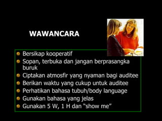WAWANCARA
Bersikap kooperatif
Sopan, terbuka dan jangan berprasangka
buruk
Ciptakan atmosfir yang nyaman bagi auditee
Berikan waktu yang cukup untuk auditee
Perhatikan bahasa tubuh/body language
Gunakan bahasa yang jelas
Gunakan 5 W, 1 H dan “show me”
 
