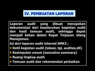 Laporan audit yang dibuat merupakan
dokumentasi dari keseluruhan kegiatan audit
dan hasil temuan audit, sehingga dapat
menjadi bahan dalam Rapat Tinjauan Ulang
Manajemen.
Isi dari laporan audit internal SMK3 ;
Detil kegiatan audit (lokasi, tgl, auditee,dll)
Kesimpulan umum (executive summary)
Ruang lingkup audit
Temuan audit dan rekomendasi perbaikan
IV. PEMBUATAN LAPORAN
 