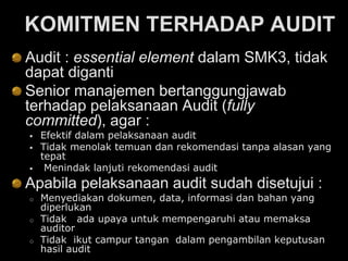 KOMITMEN TERHADAP AUDIT
Audit : essential element dalam SMK3, tidak
dapat diganti
Senior manajemen bertanggungjawab
terhadap pelaksanaan Audit (fully
committed), agar :
 Efektif dalam pelaksanaan audit
 Tidak menolak temuan dan rekomendasi tanpa alasan yang
tepat
 Menindak lanjuti rekomendasi audit
Apabila pelaksanaan audit sudah disetujui :
o Menyediakan dokumen, data, informasi dan bahan yang
diperlukan
o Tidak ada upaya untuk mempengaruhi atau memaksa
auditor
o Tidak ikut campur tangan dalam pengambilan keputusan
hasil audit
 
