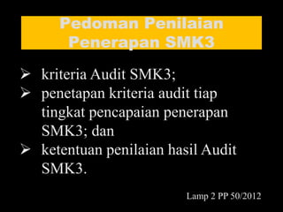 Pedoman Penilaian
Penerapan SMK3
 kriteria Audit SMK3;
 penetapan kriteria audit tiap
tingkat pencapaian penerapan
SMK3; dan
 ketentuan penilaian hasil Audit
SMK3.
Lamp 2 PP 50/2012
 