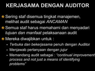 KERJASAMA DENGAN AUDITOR
Sering staf disemua tingkat manajemen,
melihat audit sebagai ANCAMAN
Semua staf harus memahami dan menyadari
tujuan dan manfaat pelaksanaan audit
Mereka diwajibkan untuk :
 Terbuka dan bekerjasama penuh dengan Auditor
 Menjawab pertanyaan dengan jujur
 Memandang audit sebagai : “continual improvement
process and not just a means of identifying
problems”
 