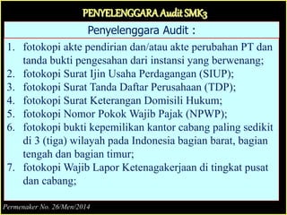 Penyelenggara Audit :
1. fotokopi akte pendirian dan/atau akte perubahan PT dan
tanda bukti pengesahan dari instansi yang berwenang;
2. fotokopi Surat Ijin Usaha Perdagangan (SIUP);
3. fotokopi Surat Tanda Daftar Perusahaan (TDP);
4. fotokopi Surat Keterangan Domisili Hukum;
5. fotokopi Nomor Pokok Wajib Pajak (NPWP);
6. fotokopi bukti kepemilikan kantor cabang paling sedikit
di 3 (tiga) wilayah pada Indonesia bagian barat, bagian
tengah dan bagian timur;
7. fotokopi Wajib Lapor Ketenagakerjaan di tingkat pusat
dan cabang;
PENYELENGGARAAudit SMK3
Permenaker No. 26/Men/2014
 