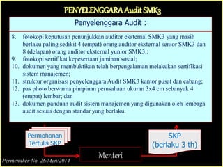 Penyelenggara Audit :
8. fotokopi keputusan penunjukkan auditor eksternal SMK3 yang masih
berlaku paling sedikit 4 (empat) orang auditor eksternal senior SMK3 dan
8 (delapan) orang auditor eksternal yunior SMK3;;
9. fotokopi sertifikat kepesertaan jaminan sosial;
10. dokumen yang membuktikan telah berpengalaman melakukan sertifikasi
sistem manajemen;
11. struktur organisasi penyelenggara Audit SMK3 kantor pusat dan cabang;
12. pas photo berwarna pimpinan perusahaan ukuran 3x4 cm sebanyak 4
(empat) lembar; dan
13. dokumen panduan audit sistem manajemen yang digunakan oleh lembaga
audit sesuai dengan standar yang berlaku.
PENYELENGGARAAudit SMK3
Menteri
Permohonan
Tertulis SKP
SKP
(berlaku 3 th)
Permenaker No. 26/Men/2014
 