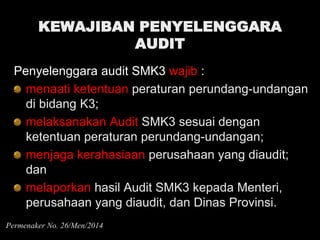 KEWAJIBAN PENYELENGGARA
AUDIT
Penyelenggara audit SMK3 wajib :
menaati ketentuan peraturan perundang-undangan
di bidang K3;
melaksanakan Audit SMK3 sesuai dengan
ketentuan peraturan perundang-undangan;
menjaga kerahasiaan perusahaan yang diaudit;
dan
melaporkan hasil Audit SMK3 kepada Menteri,
perusahaan yang diaudit, dan Dinas Provinsi.
Permenaker No. 26/Men/2014
 