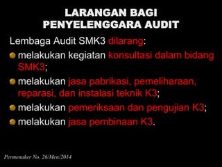 LARANGAN BAGI
PENYELENGGARA AUDIT
Lembaga Audit SMK3 dilarang:
melakukan kegiatan konsultasi dalam bidang
SMK3;
melakukan jasa pabrikasi, pemeliharaan,
reparasi, dan instalasi teknik K3;
melakukan pemeriksaan dan pengujian K3;
melakukan jasa pembinaan K3.
Permenaker No. 26/Men/2014
 