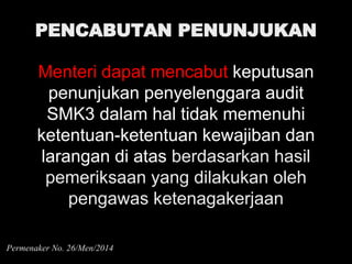 PENCABUTAN PENUNJUKAN
Menteri dapat mencabut keputusan
penunjukan penyelenggara audit
SMK3 dalam hal tidak memenuhi
ketentuan-ketentuan kewajiban dan
larangan di atas berdasarkan hasil
pemeriksaan yang dilakukan oleh
pengawas ketenagakerjaan
Permenaker No. 26/Men/2014
 
