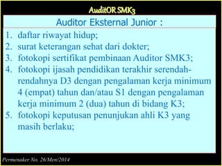 Auditor Eksternal Junior :
1. daftar riwayat hidup;
2. surat keterangan sehat dari dokter;
3. fotokopi sertifikat pembinaan Auditor SMK3;
4. fotokopi ijasah pendidikan terakhir serendah-
rendahnya D3 dengan pengalaman kerja minimum
4 (empat) tahun dan/atau S1 dengan pengalaman
kerja minimum 2 (dua) tahun di bidang K3;
5. fotokopi keputusan penunjukan ahli K3 yang
masih berlaku;
AuditOR SMK3
Permenaker No. 26/Men/2014
 