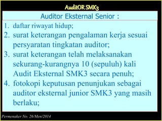 Auditor Eksternal Senior :
1. daftar riwayat hidup;
2. surat keterangan pengalaman kerja sesuai
persyaratan tingkatan auditor;
3. surat keterangan telah melaksanakan
sekurang-kurangnya 10 (sepuluh) kali
Audit Eksternal SMK3 secara penuh;
4. fotokopi keputusan penunjukan sebagai
auditor eksternal junior SMK3 yang masih
berlaku;
AuditOR SMK3
Permenaker No. 26/Men/2014
 