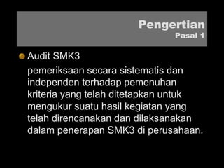 Pengertian
Pasal 1
Audit SMK3
pemeriksaan secara sistematis dan
independen terhadap pemenuhan
kriteria yang telah ditetapkan untuk
mengukur suatu hasil kegiatan yang
telah direncanakan dan dilaksanakan
dalam penerapan SMK3 di perusahaan.
 