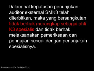 Dalam hal keputusan penunjukan
auditor eksternal SMK3 telah
diterbitkan, maka yang bersangkutan
tidak berhak merangkap sebagai ahli
K3 spesialis dan tidak berhak
melaksanakan pemeriksaan dan
pengujian sesuai dengan penunjukan
spesialisnya.
Permenaker No. 26/Men/2014
 